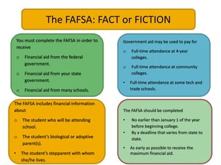 The FAFSA: FACT or FICTION
You must complete the FAFSA in order to
receive
o Financial aid from the federal
government.
o Financial aid from your state
government.
o Financial aid from many schools.
Government aid may be used to pay for
o Full-time attendance at 4-year
colleges.
o Full-time attendance at community
colleges.
• Full-time attendance at some tech and
trade schools.
The FAFSA includes financial information
about
o The student who will be attending
school.
o The student’s biological or adoptive
parent(s).
• The student’s stepparent with whom
she/he lives.
The FAFSA should be completed
• No earlier than January 1 of the year
before beginning college.
• By a deadline that varies from state to
state.
• As early as possible to receive the
maximum financial aid.
 