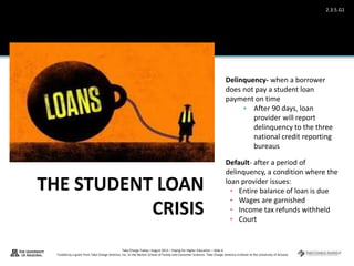 Take Charge Today– August 2013 – Paying for Higher Education – Slide 6
Funded by a grant from Take Charge America, Inc. to the Norton School of Family and Consumer Sciences Take Charge America Institute at the University of Arizona
2.3.5.G1
Delinquency- when a borrower
does not pay a student loan
payment on time
 After 90 days, loan
provider will report
delinquency to the three
national credit reporting
bureaus
Default- after a period of
delinquency, a condition where the
loan provider issues:
▪ Entire balance of loan is due
▪ Wages are garnished
▪ Income tax refunds withheld
▪ Court
 