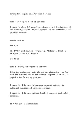 Paying for Hospital and Physician Services
Part I - Paying for Hospital Services
Discuss (in about 2-3 pages) the advantage and disadvantage of
the following hospital payment systems on cost containment and
provider behavior:
Fee-for-service
Per diem
The DRG-based payment system (i.e., Medicare’s Inpatient
Prospective Payment System)
Capitation
Part II - Paying for Physician Services
Using the background materials and the information you find
from the literature and on the Internet, respond (in about 2-3
pages) to the following questions:
Discuss the difference in Medicare payment methods for
outpatient services and physician services.
Discuss the difference between bundled payments and global
payments.
SLP Assignment Expectations
 