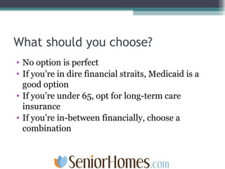 What should you choose? No option is perfect If you’re in dire financial straits, Medicaid is a good option If you’re under 65, opt for long-term care insurance If you’re in-between financially, choose a combination 