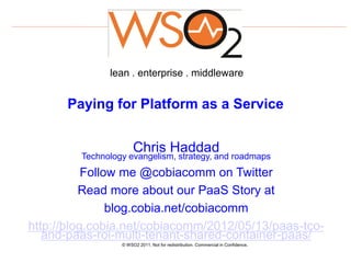 lean . enterprise . middleware


      Paying for Platform as a Service


                       Chris Haddad
         Technology evangelism, strategy, and roadmaps
           Follow me @cobiacomm on Twitter
          Read more about our PaaS Story at
                blog.cobia.net/cobiacomm
http://blog.cobia.net/cobiacomm/2012/05/13/paas-tco-
   and-paas-roi-multi-tenant-shared-container-paas/
                  © WSO2 2011. Not for redistribution. Commercial in Confidence.
 