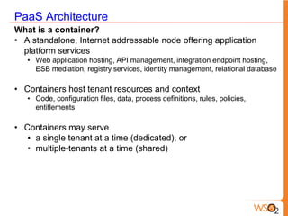 PaaS Architecture
What is a container?
• A standalone, Internet addressable node offering application
  platform services
   • Web application hosting, API management, integration endpoint hosting,
     ESB mediation, registry services, identity management, relational database

• Containers host tenant resources and context
   • Code, configuration files, data, process definitions, rules, policies,
     entitlements

• Containers may serve
   • a single tenant at a time (dedicated), or
   • multiple-tenants at a time (shared)
 