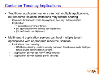 Container Tenancy Implications
• Traditional application servers can host multiple applications,
  but resource isolation limitations may restrict sharing
   • Common limitations: code deployment, security, administration
   • Implication
       • 1 application server per tenant
       • (N) application server license per (N) tenants
       • (N) IaaS node per (N) tenant

• Multi-tenant application servers can host multiple tenant
  applications with appropriate resource isolation
   • Limitations overcome by:
       • OSGI class loading, custom security manager, Cloud aware code deployer,
         tenant-aware administration screens
   • 1 application server per N (~7-100) tenants
   • 1 application server license per N tenants
 