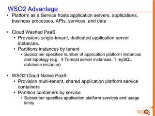 WSO2 Advantage
• Platform as a Service hosts application servers, applications,
  business processes, APIs, services, and data

• Cloud Washed PaaS
   • Provisions single-tenant, dedicated application server
     instances.
   • Partitions instances by tenant
      • Subscriber specifies number of application platform instances
        and topology (e.g. 4 Tomcat server instances, 1 mySQL
        database instance)

• WSO2 Cloud Native PaaS
  • Provision multi-tenant, shared application platform service
    containers
  • Partition containers by service
      • Subscriber specifies application platform services and usage
        limits
 
