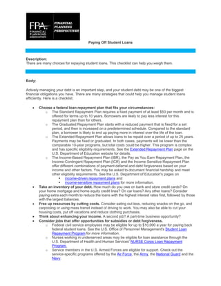 Paying Off Student Loans
Description:
There are many choices for repaying student loans. This checklist can help you weigh them.
Body:
Actively managing your debt is an important step, and your student debt may be one of the biggest
financial obligations you have. There are many strategies that could help you manage student loans
efficiently. Here is a checklist.
 Choose a federal loan repayment plan that fits your circumstances:
o The Standard Repayment Plan requires a fixed payment of at least $50 per month and is
offered for terms up to 10 years. Borrowers are likely to pay less interest for this
repayment plan than for others.
o The Graduated Repayment Plan starts with a reduced payment that is fixed for a set
period, and then is increased on a predetermined schedule. Compared to the standard
plan, a borrower is likely to end up paying more in interest over the life of the loan.
o The Extended Repayment Plan allows loans to be repaid over a period of up to 25 years.
Payments may be fixed or graduated. In both cases, payments will be lower than the
comparable 10-year programs, but total costs could be higher. This program is complex
and has specific eligibility requirements. See the Extended Repayment Plan page on the
U.S. Department of Education website for details.
o The Income-Based Repayment Plan (IBR), the Pay as You Earn Repayment Plan, the
Income-Contingent Repayment Plan (ICR) and the Income-Sensitive Repayment Plan
offer different combinations of payment deferral and debt forgiveness based on your
income and other factors. You may be asked to document financial hardship and meet
other eligibility requirements. See the U.S. Department of Education's pages on
 income-driven repayment plans and
 income-sensitive repayment plans for more information.
 Take an inventory of your debt. How much do you owe on bank and store credit cards? On
your home mortgage and home equity credit lines? On car loans? Any other loans? Consider
paying extra each month to reduce the loans with the highest interest rates first, followed by those
with the largest balances.
 Free up resources by cutting costs. Consider eating out less, reducing snacks on the go, and
carpooling or using mass transit instead of driving to work. You may also be able to cut your
housing costs, put off vacations and reduce clothing purchases.
 Think about enhancing your income. A second job? A part-time business opportunity?
 Consider jobs that offer opportunities for subsidies or debt forgiveness.
o Federal civil service employees may be eligible for up to $10,000 a year for paying back
federal student loans. See the U.S. Office of Personnel Management's Student Loan
Repayment Program for more information.
o Nurses working in underserved areas may be eligible for loan assistance through the
U.S. Department of Health and Human Services' NURSE Corps Loan Repayment
Program.
o Service members in the U.S. Armed Forces are eligible for support. Check out the
service-specific programs offered by the Air Force, the Army, the National Guard and the
Navy.
 