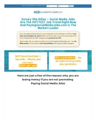 Survey Site Killer – Social Media Jobs
Are The HOTTEST Job Trend Right Now
And PayingSocialMediaJobs.com Is The
Market Leader

Since PayingSocialMediaJobs.com was introduced to the Clickbank mid 2012, it has
taken the marketplace by storm! Within the first 6 weeks it was in the top 4 spots of the
entire ‘Employment And Jobs’ category and a gravity of over 170.
Social media jobs are really hot right now and  PayingSocialMediaJobs.com  has the
BEST product in the market and the most profitable, well supported affiliate program.
$47 Front End Sale +
Up-sells – Means you
can earn 

$100+ per sale!

75% commission – On
all sales and up-sells
you generate.

Here are just a few of the reasons why you are
losing money if you are not promoting
Paying Social Media Jobs:
Opt-in to recieve immediate 10% commission bump      Name    Email Join Now
 
