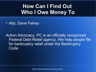 How Can I Find Out
Who I Owe Money To

Atty. Dave Falvey
Action Advocacy, PC is an officially recognized
Federal Debt Relief agency. We help people file
for bankruptcy relief under the Bankruptcy
Code.
http://www.actionadvocacy.com/
 