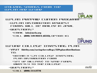 Utilizing Savings from the U.Plan and U.Fund
U.Plan Prepaid Tuition Program
– U.Plan Distribution Request Forms will be mailed in April
– Questions?
• Email info@mefa.org
• Call (800) 449-MEFA (6332), option #1
U.Fund College Investing Plan
– Visit fidelity.com/saving-for-college/529-plan-distributions to:
• Obtain a 529 College Investing Plan Distribution Form
• Set up BillPay® to send funds directly to the college
– Questions?
• Call (800) 544-2776
 