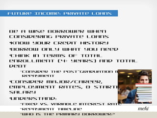 Future Income: Private Loans
Be a wise borrower when considering private loans
•Know your credit history
•Borrow only what you need
•Think in terms of total enrollment (4+ years) and total debt
- Consider the post-graduation monthly repayment
•Consider major/career, employment rates, & starting salary
•Understand:
- Fixed vs. variable interest rate
- Repayment timeline
- Who is the primary borrower?
•Attend our Comparing Loan Options Webinar
- Thursday, June 2nd @ noon
- Tuesday, July 12th @ noon
 