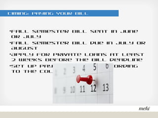 Timing: Paying Your Bill
•Fall semester bill sent in June or July
•Fall semester bill due in July or August
•Apply for private loans at least 2 weeks before the bill deadline
•Set up payment plans according to the college schedule
 