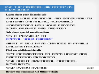Use the Financial Aid Office as a Resource
Learn about your financial aid
•Know your financial aid renewability criteria (financial, academic)
•Understand how your private scholarships are treated
Ask about special considerations
•Is it possible to appeal your award?
•What if you have changes in family circumstances?
Find out additional details
•Get information on Open House and Orientation programs
•Ask about additional financial resources
•Use every avenue
Review the Financial Aid Office website
•Set up an in-person meeting with the financial aid counselor
•Call the Financial Aid Office
 