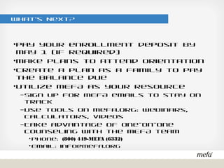 What’s Next?
•Pay your enrollment deposit by May 1 (if required)
•Make plans to attend Orientation
•Create a plan as a family to pay the balance due
•Utilize MEFA as your resource
– Sign up for MEFA emails to stay on track
– Use tools on mefa.org: webinars, calculators, videos
– Take advantage of one-on-one counseling with the MEFA team
• Phone: (800) 449-MEFA (6332)
• Email: info@mefa.org
 
