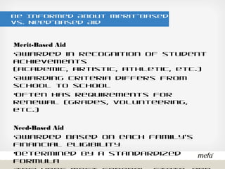 Be Informed About Merit-Based vs. Need-Based Aid
Merit-Based Aid
•Awarded in recognition of student achievements
(academic, artistic, athletic, etc.)
•Awarding criteria differs from school to school
•Often has requirements for renewal (grades, volunteering, etc.)
Need-Based Aid
•Awarded based on each family’s financial eligibility
•Determined by a standardized formula
•Includes most federal, state, and institutional (college) aid
 