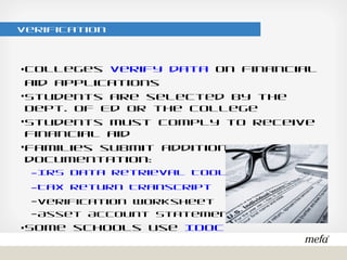 Verification
•Colleges verify data on financial aid applications
•Students are selected by the Dept. of Ed or the college
•Students must comply to receive financial aid
•Families submit additional documentation:
– IRS Data Retrieval Tool
– Tax Return Transcript
– Verification Worksheet
– Asset Account Statements
•Some schools use IDOC
 