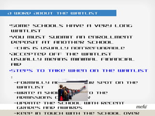A Word About the Waitlist
•Some schools have a very long waitlist
•You must submit an enrollment deposit at another school
– This is usually non-refundable
•Accepted off the waitlist usually means minimal financial aid
•Steps to take when on the waitlist:
– Formally accept your spot on the waitlist
– Write a short note to the admissions counselor
– Update the school with recent grades and awards
– Keep in touch with the school over social media
 