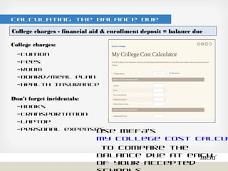 Calculating the Balance Due
College charges:
– Tuition
– Fees
– Room
– Board/Meal Plan
– Health Insurance
Don’t forget incidentals:
– Books
– Transportation
– Laptop
– Personal expenses
Use MEFA’s My College Cost Calculator
to compare the balance due at each of
your accepted schools
College charges - financial aid & enrollment deposit = balance due
 