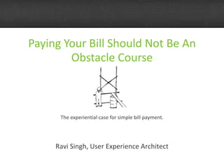 Paying Your Bill Should Not Be An Obstacle Course The experiential case for simple bill payment. Ravi Singh, User Experience Architect 