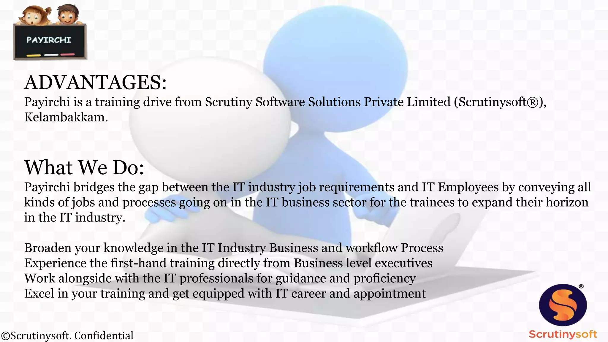 ADVANTAGES:
Payirchi is a training drive from Scrutiny Software Solutions Private Limited (Scrutinysoft®),
Kelambakkam.
What We Do:
Payirchi bridges the gap between the IT industry job requirements and IT Employees by conveying all
kinds of jobs and processes going on in the IT business sector for the trainees to expand their horizon
in the IT industry.
Broaden your knowledge in the IT Industry Business and workflow Process
Experience the first-hand training directly from Business level executives
Work alongside with the IT professionals for guidance and proficiency
Excel in your training and get equipped with IT career and appointment
©Scrutinysoft. Confidential
 