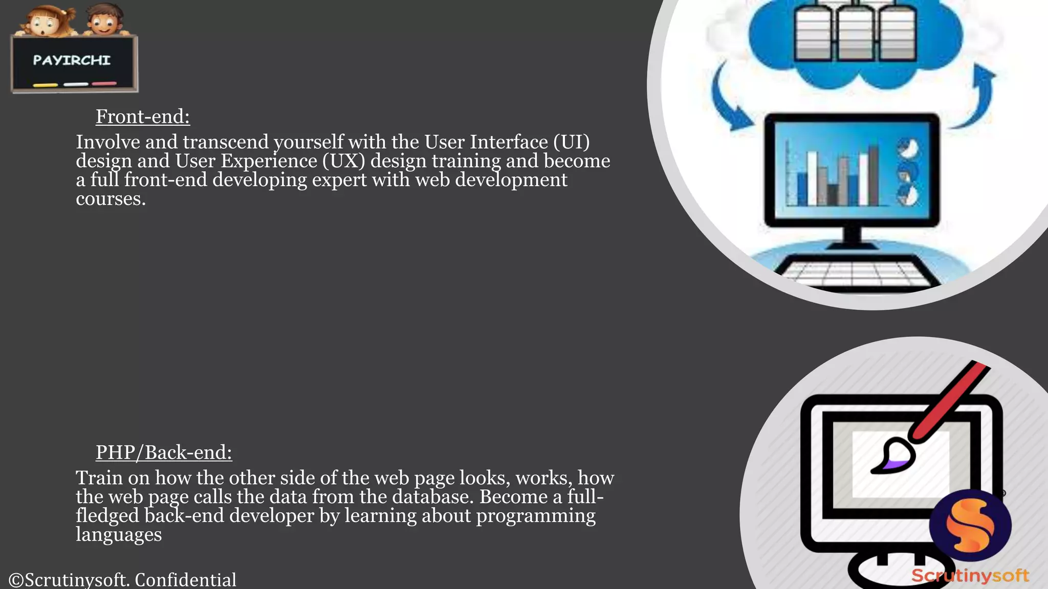 Front-end:
Involve and transcend yourself with the User Interface (UI)
design and User Experience (UX) design training and become
a full front-end developing expert with web development
courses.
PHP/Back-end:
Train on how the other side of the web page looks, works, how
the web page calls the data from the database. Become a full-
fledged back-end developer by learning about programming
languages
©Scrutinysoft. Confidential
 