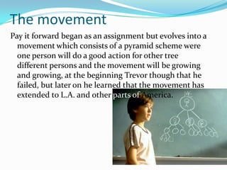 The movementPay it forward began as an assignment but evolves into a movement which consists of a pyramid scheme were one person will do a good action for other tree different persons and the movement will be growing and growing, at the beginning Trevor though that he failed, but later on he learned that the movement has extended to L.A. and other parts of America.