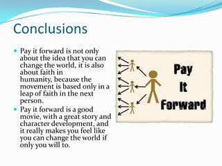 ConclusionsPay it forward is not only about the idea that you can change the world, it is also about faith in humanity, because the movement is based only in a leap of faith in the next person.Pay it forward is a good movie, with a great story and character development, and it really makes you feel like you can change the world if only you will to.