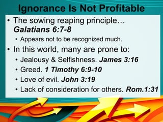 Ignorance Is Not Profitable The sowing reaping principle…  Galatians 6:7-8 Appears not to be recognized much. In this world, many are prone to: Jealousy & Selfishness.  James 3:16 Greed.  1 Timothy 6:9-10 Love of evil.  John 3:19 Lack of consideration for others.  Rom.1:31 