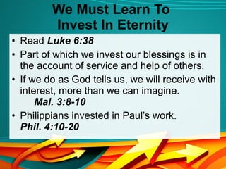We Must Learn To  Invest In Eternity Read  Luke 6:38 Part of which we invest our blessings is in the account of service and help of others. If we do as God tells us, we will receive with interest, more than we can imagine.  Mal. 3:8-10 Philippians invested in Paul’s work.  Phil. 4:10-20 