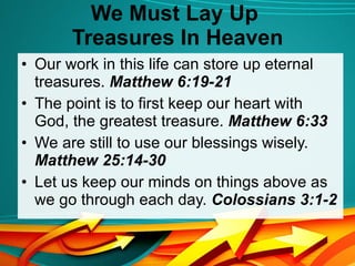 We Must Lay Up  Treasures In Heaven Our work in this life can store up eternal treasures.  Matthew 6:19-21 The point is to first keep our heart with God, the greatest treasure.  Matthew 6:33 We are still to use our blessings wisely.  Matthew 25:14-30 Let us keep our minds on things above as we go through each day.  Colossians 3:1-2 