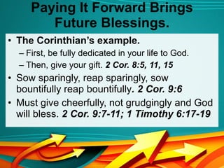 Paying It Forward Brings Future Blessings. The Corinthian’s example.  First, be fully dedicated in your life to God.  Then, give your gift.  2 Cor. 8:5, 11, 15 Sow sparingly, reap sparingly, sow bountifully reap bountifully . 2 Cor. 9:6 Must give cheerfully, not grudgingly and God will bless.  2 Cor. 9:7-11; 1 Timothy 6:17-19 