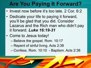 Are You Paying It Forward? Invest now before it’s too late. 2 Cor. 6:2 Dedicate your life to paying it forward, you’ll be glad that you did. Consider Lazarus and the Rich man who didn’t pay it forward.  Luke 16:19-31 Come to Jesus today!  Believe the gospel. Rom. 10:17 Repent of sinful living. Acts 2:38 Confess. Rom. 10:10  - Baptism. Acts 2:38 