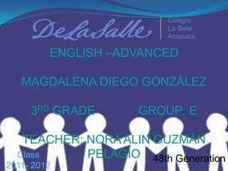 ENGLISH –ADVANCEDMAGDALENA DIEGO GONZÁLEZ3RD GRADE             GROUP: ETEACHER: NORA ALIN GUZMÁN PELAGIO Class   2011- 2012 48th Generation 