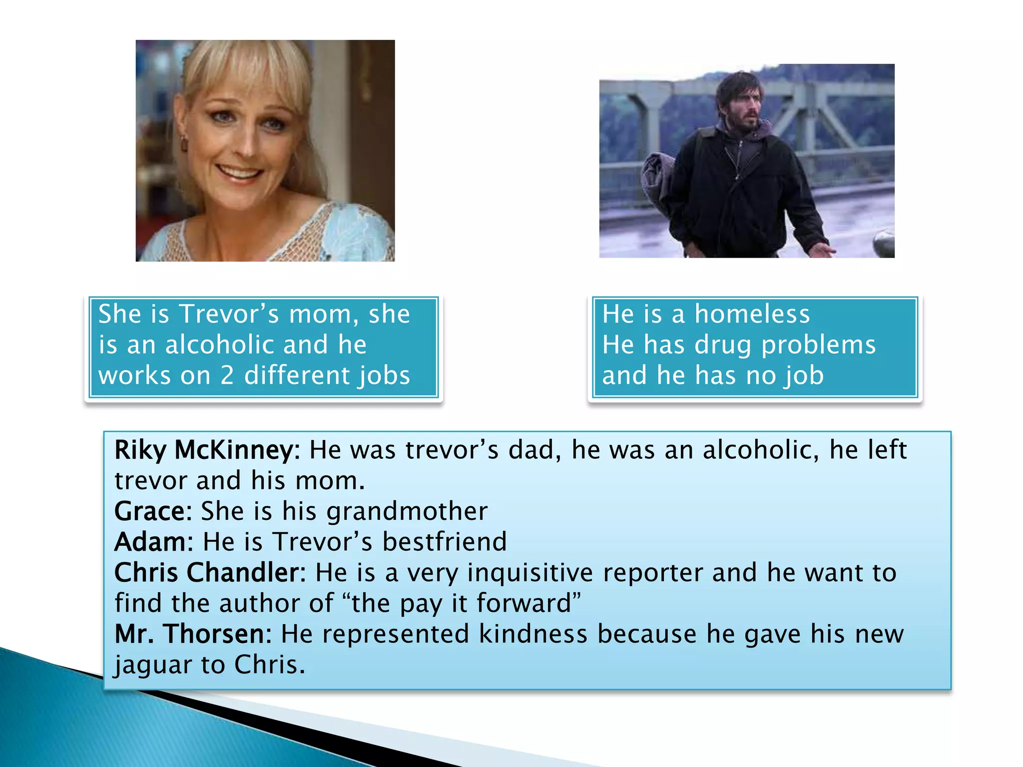 She is Trevor’s mom, she                He is a homeless
is an alcoholic and he                  He has drug problems
works on 2 different jobs               and he has no job

 Riky McKinney: He was trevor’s dad, he was an alcoholic, he left
 trevor and his mom.
 Grace: She is his grandmother
 Adam: He is Trevor’s bestfriend
 Chris Chandler: He is a very inquisitive reporter and he want to
 find the author of “the pay it forward”
 Mr. Thorsen: He represented kindness because he gave his new
 jaguar to Chris.
 