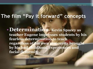The film “Pay it forward” concepts
•Determination. Kevin Spacey as
teacher Eugene impresses students by his
fearless determination to teach
regardless of his own insecurity brought
by his bad childhood experiences and
facial deformity.
 