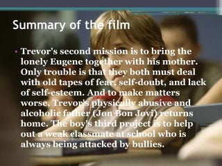 Summary of the film
• Trevor's second mission is to bring the
lonely Eugene together with his mother.
Only trouble is that they both must deal
with old tapes of fear, self-doubt, and lack
of self-esteem. And to make matters
worse, Trevor's physically abusive and
alcoholic father (Jon Bon Jovi) returns
home. The boy's third project is to help
out a weak classmate at school who is
always being attacked by bullies.
 