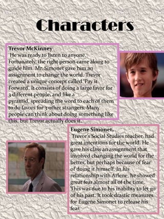 CharactersTrevor McKinney He was ready to listen to anyone. Fortunately, the right person came along to guide him. Mr. Simonet gave him an assignment to change the world. Trevor created a unique concept called ‘Pay it Forward’. It consists of doing a large favor for 3 different people, and like a pyramid, spreading the word to each of them to do favors for 3 other strangers. Many people can think about doing something like this, but Trevor actually does it. Eugene Simonet,Trevor’s Social Studies teacher, had great intentions for the world. He gave his class an assignment that involved changing the world for the better, but perhaps because of fear of doing it himself. In his relationship with Arlene, he showed great fear almost all of the time. This was due to his inability to let go of his past. It took drastic measures for Eugene Simonet to release his fear.