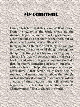 My commentI sincerely believe that this is an excellent movie. From the reality of the world shows up the slightest hope that we can no longer change it. Often the films do not show us the truth, but we show a small portion of what life really is.In my opinion I think the best thing you can give to someone are not material things although are the spiritual things like a big smile or a big hug, or a lesson life  that will serve as much or the rest of his life, and when you give something don’t do that for receive something in return but give it with your heart to help other people because you never know if that person really needs help or support, and never complain about the lifestyle we lead because if we compare with others will be a waste of time because there will always be bigger than us, but also smaller than yourself. Change yourself  first to change the world