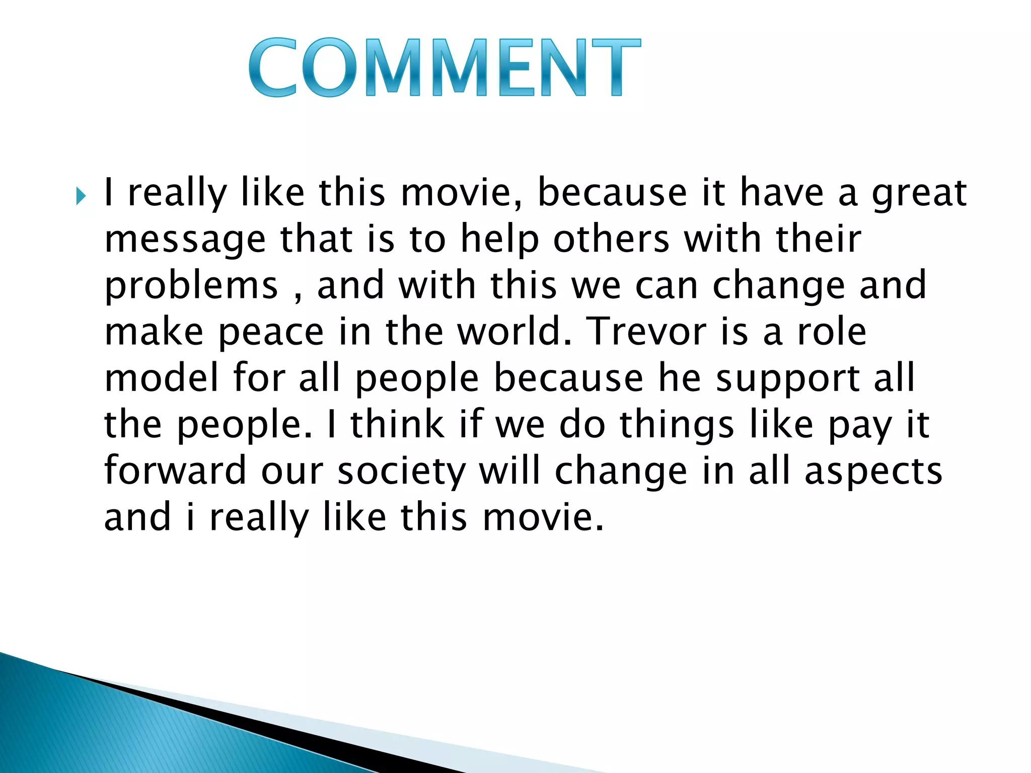    I really like this movie, because it have a great
    message that is to help others with their
    problems , and with this we can change and
    make peace in the world. Trevor is a role
    model for all people because he support all
    the people. I think if we do things like pay it
    forward our society will change in all aspects
    and i really like this movie.
 