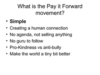 • Simple
• Creating a human connection
• No agenda, not selling anything
• No guru to follow
• Pro-Kindness vs anti-bully
• Make the world a tiny bit better
What is the Pay it Forward
movement?
