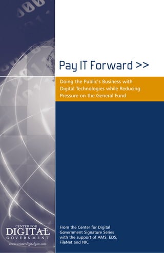 Pay IT Forward >>
                           Doing the Public’s Business with
                           Digital Technologies while Reducing
                           Pressure on the General Fund




                           From the Center for Digital
                           Government Signature Series
                           with the support of AMS, EDS,
www.centerdigitalgov.com   FileNet and NIC
 