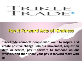 Pay It Forward Acts of KindnessPay It Forward Acts of Kindness
TrikleTrade connects people who want to inspire and
create positive change. Join our movement, request an
item or service, pay it forward to someone on our
website, and then share your pay it forward story with
us!
 
