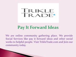 We are online community gathering place. We provide
Social Services like pay it forward ideas and other social
works to helpful people. Visit TrikleTrade.com and Join our
community today.
 