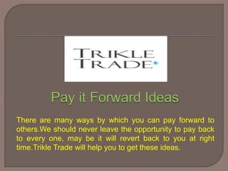 There are many ways by which you can pay forward to
others.We should never leave the opportunity to pay back
to every one, may be it will revert back to you at right
time.Trikle Trade will help you to get these ideas.
 