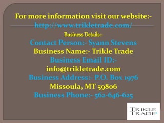 For more information visit our website:-
http://www.trikletrade.com/
Business Details:-
Contact Person:- Syann Stevens
Business Name:- Trikle Trade
Business Email ID:-
info@trikletrade.com
Business Address:- P.O. Box 1976
Missoula, MT 59806
Business Phone:- 562-646-625
 