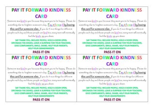 PAY IT FORWARD
KINDNESS CARD
PASS IT ON
Some one was kind to you because they want you to be
happy. Please do something else to brighten someone's
day. Pay it forward by leaving this card for
someone else. If you do 3 nice things for different
people each day and those people are kind too, many
more will eventually feel the kindness you share.
 