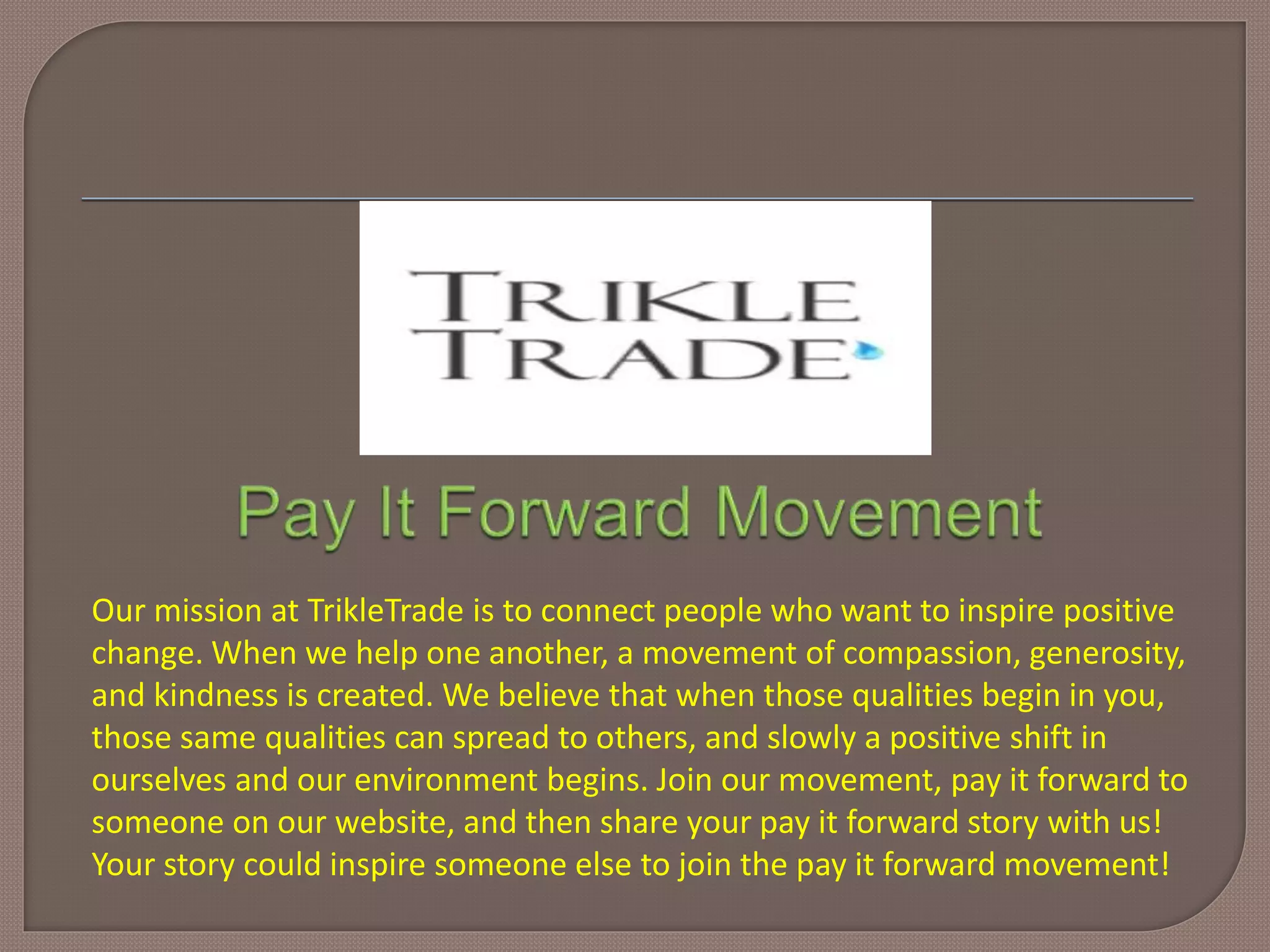 Our mission at TrikleTrade is to connect people who want to inspire positive
change. When we help one another, a movement of compassion, generosity,
and kindness is created. We believe that when those qualities begin in you,
those same qualities can spread to others, and slowly a positive shift in
ourselves and our environment begins. Join our movement, pay it forward to
someone on our website, and then share your pay it forward story with us!
Your story could inspire someone else to join the pay it forward movement!