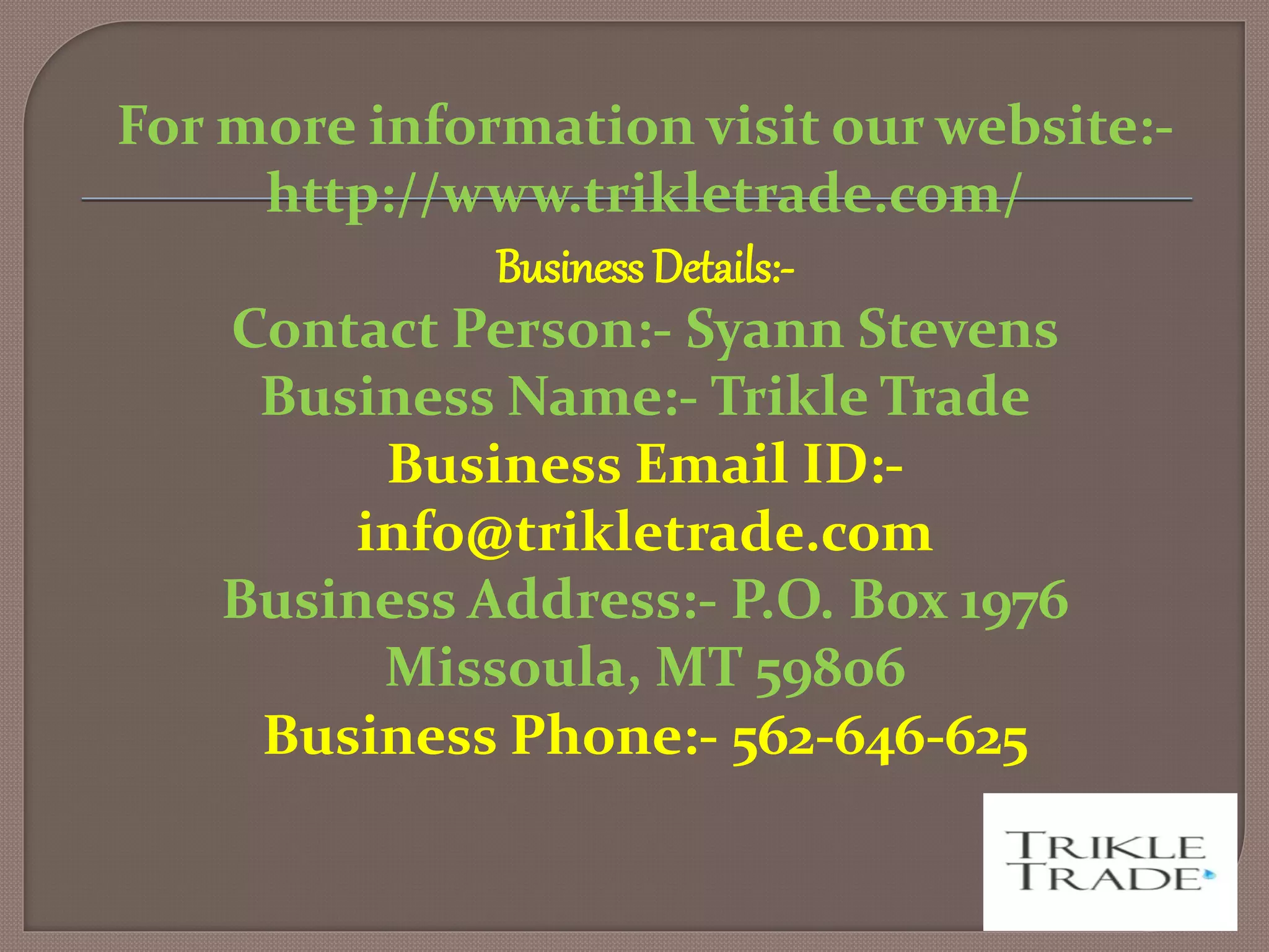 For more information visit our website:-
http://www.trikletrade.com/
Business Details:-
Contact Person:- Syann Stevens
Business Name:- Trikle Trade
Business Email ID:-
info@trikletrade.com
Business Address:- P.O. Box 1976
Missoula, MT 59806
Business Phone:- 562-646-625