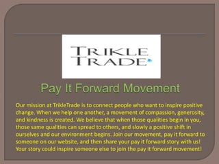 Our mission at TrikleTrade is to connect people who want to inspire positive
change. When we help one another, a movement of compassion, generosity,
and kindness is created. We believe that when those qualities begin in you,
those same qualities can spread to others, and slowly a positive shift in
ourselves and our environment begins. Join our movement, pay it forward to
someone on our website, and then share your pay it forward story with us!
Your story could inspire someone else to join the pay it forward movement!
 