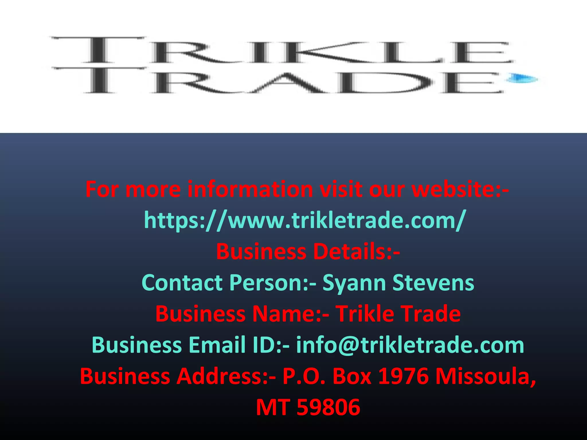 For more information visit our website:-
https://www.trikletrade.com/
Business Details:-
Contact Person:- Syann Stevens
Business Name:- Trikle Trade
Business Email ID:- info@trikletrade.com
Business Address:- P.O. Box 1976 Missoula,
MT 59806