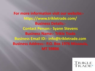 For more information visit our website:-
https://www.trikletrade.com/
Business Details:-
Contact Person:- Syann Stevens
Business Name:- Trikle Trade
Business Email ID:- info@trikletrade.com
Business Address:- P.O. Box 1976 Missoula,
MT 59806
 