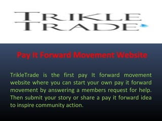 Pay It Forward Movement Website
TrikleTrade is the first pay It forward movement
website where you can start your own pay it forward
movement by answering a members request for help.
Then submit your story or share a pay it forward idea
to inspire community action.
 